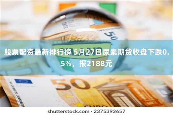 股票配资最新排行榜 5月27日尿素期货收盘下跌0.5%,报2188元