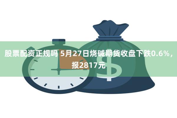 股票配资正规吗 5月27日烧碱期货收盘下跌0.6%,报2817元