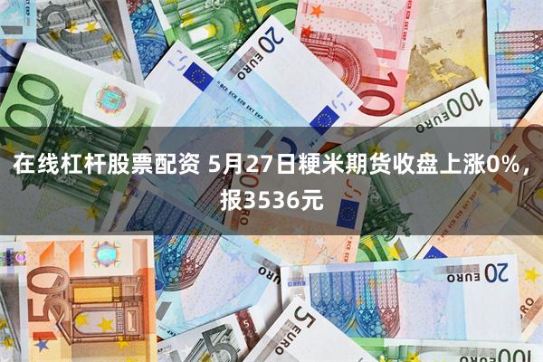 在线杠杆股票配资 5月27日粳米期货收盘上涨0%,报3536元