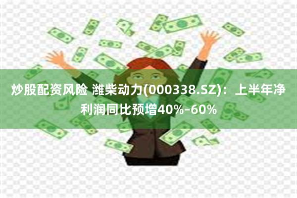 炒股配资风险 潍柴动力(000338.SZ):上半年净利润同比预增40%–60%