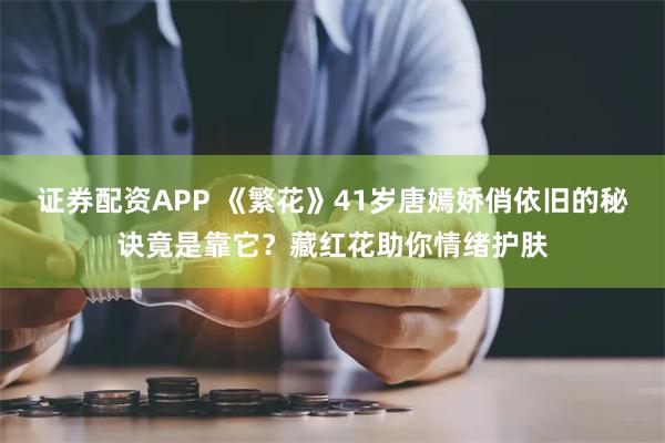 证券配资APP 《繁花》41岁唐嫣娇俏依旧的秘诀竟是靠它?藏红花助你情绪护肤