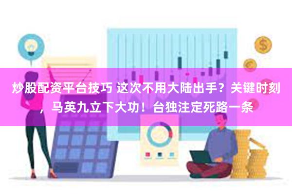 炒股配资平台技巧 这次不用大陆出手?关键时刻,马英九立下大功!台独注定死路一条