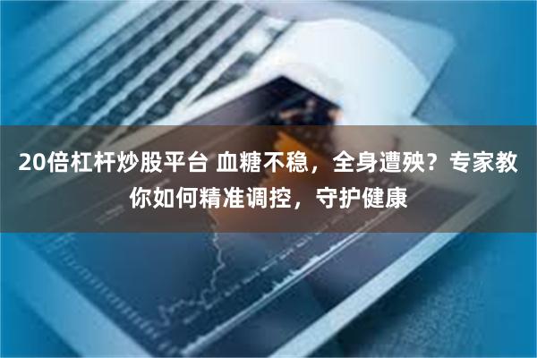 20倍杠杆炒股平台 血糖不稳,全身遭殃?专家教你如何精准调控,守护健康