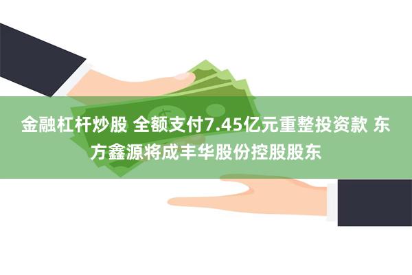 金融杠杆炒股 全额支付7.45亿元重整投资款 东方鑫源将成丰华股份控股股东