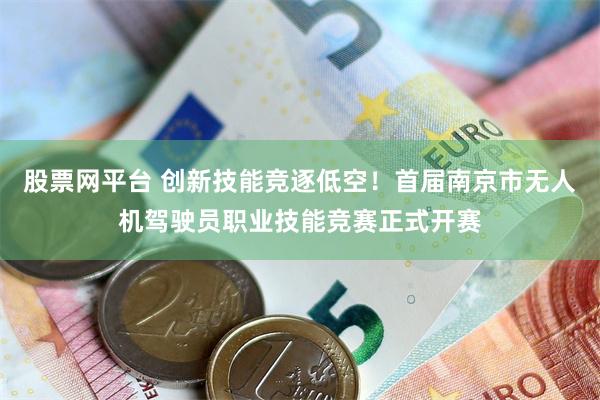 股票网平台 创新技能竞逐低空！首届南京市无人机驾驶员职业技能竞赛正式开赛