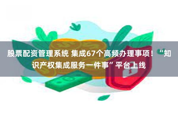 股票配资管理系统 集成67个高频办理事项!“知识产权集成服务一件事”平台上线