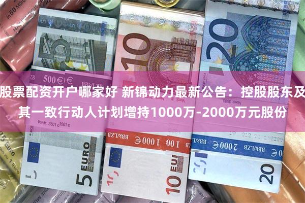 股票配资开户哪家好 新锦动力最新公告:控股股东及其一致行动人计划增持1000万-2000万元股份
