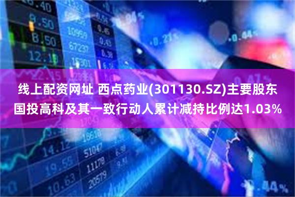 线上配资网址 西点药业(301130.SZ)主要股东国投高科及其一致行动人累计减持比例达1.03%