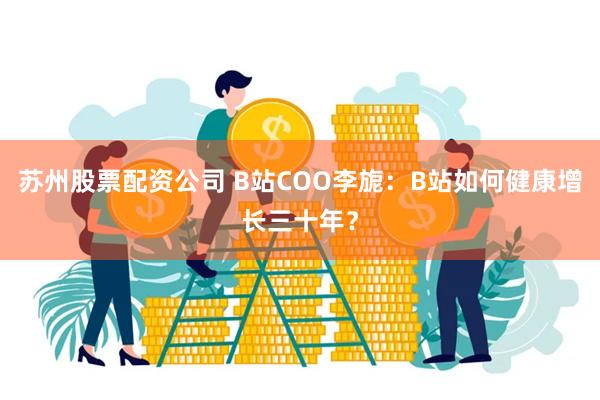 苏州股票配资公司 B站COO李旎:B站如何健康增长三十年?