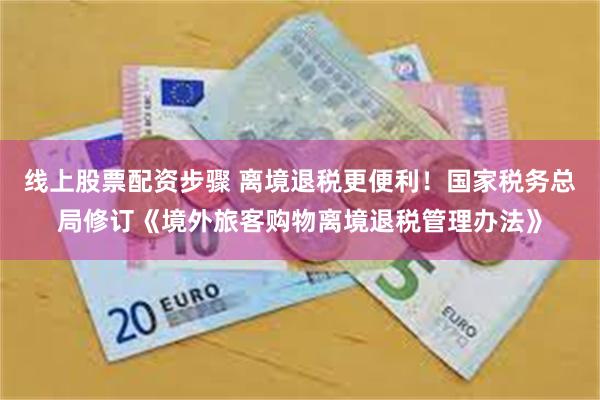 线上股票配资步骤 离境退税更便利！国家税务总局修订《境外旅客购物离境退税管理办法》