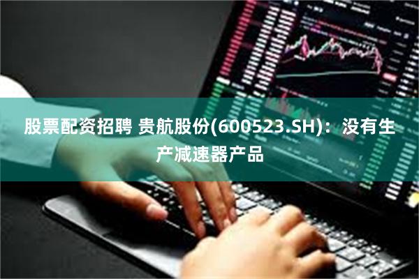 股票配资招聘 贵航股份(600523.SH)：没有生产减速器产品