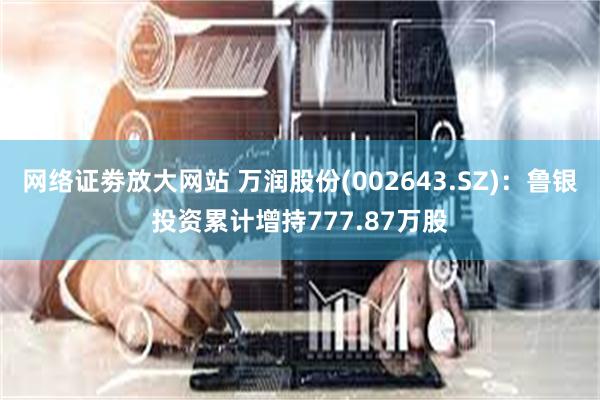 网络证劵放大网站 万润股份(002643.SZ):鲁银投资累计增持777.87万股