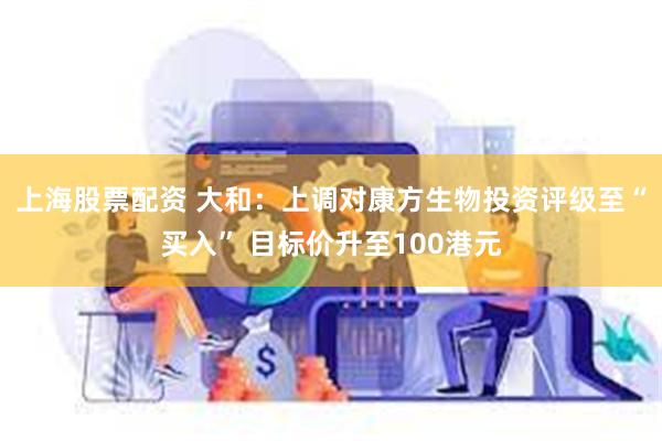 上海股票配资 大和:上调对康方生物投资评级至“买入” 目标价升至100港元