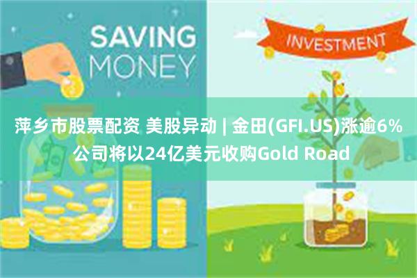 萍乡市股票配资 美股异动 | 金田(GFI.US)涨逾6% 公司将以24亿美元收购Gold Road