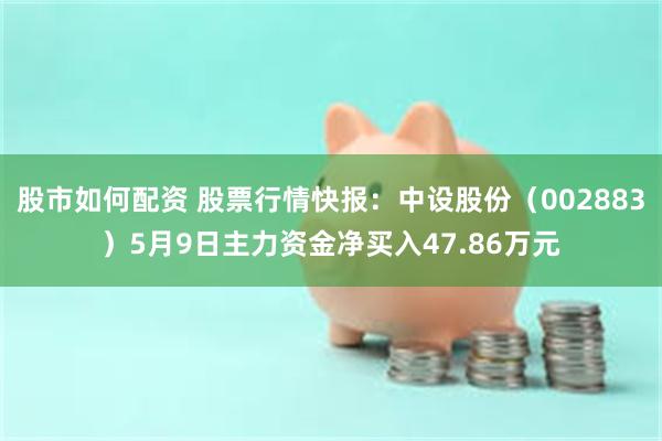 股市如何配资 股票行情快报：中设股份（002883）5月9日主力资金净买入47.86万元