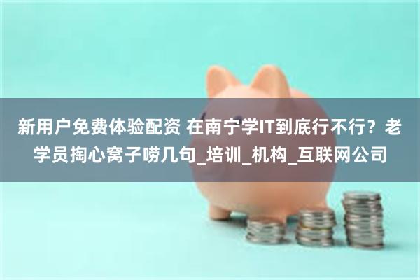新用户免费体验配资 在南宁学IT到底行不行？老学员掏心窝子唠几句_培训_机构_互联网公司