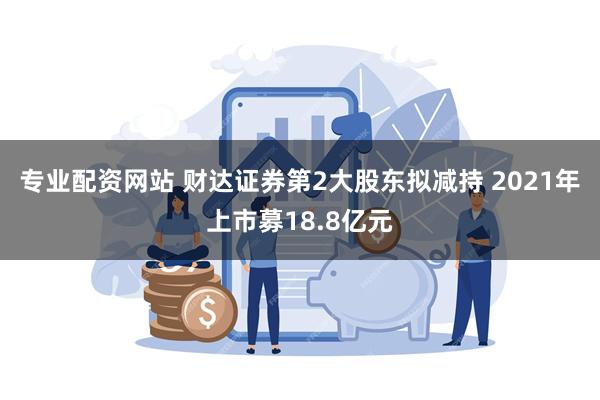 专业配资网站 财达证券第2大股东拟减持 2021年上市募18.8亿元