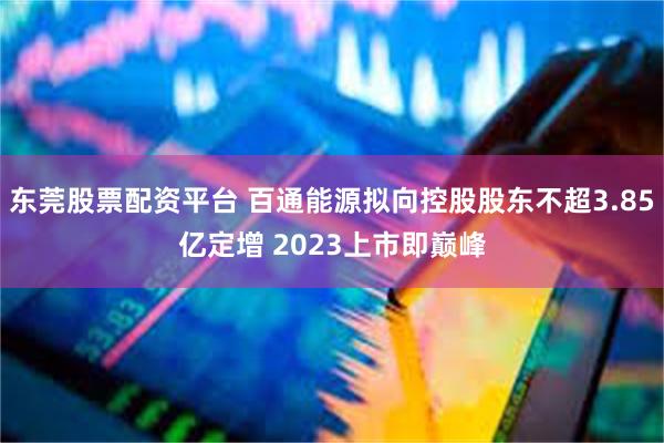 东莞股票配资平台 百通能源拟向控股股东不超3.85亿定增 2023上市即巅峰