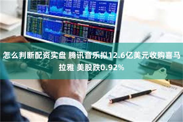 怎么判断配资实盘 腾讯音乐拟12.6亿美元收购喜马拉雅 美股跌0.92%