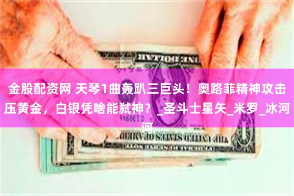 金股配资网 天琴1曲轰趴三巨头！奥路菲精神攻击压黄金，白银凭啥能弑神？_圣斗士星矢_米罗_冰河
