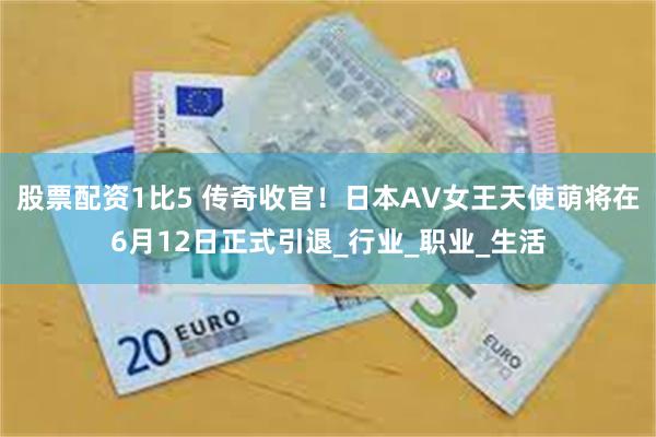 股票配资1比5 传奇收官！日本AV女王天使萌将在6月12日正式引退_行业_职业_生活