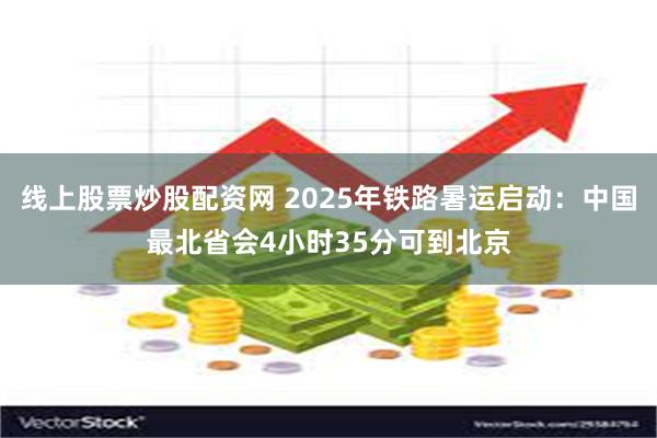 线上股票炒股配资网 2025年铁路暑运启动:中国最北省会4小时35分可到北京