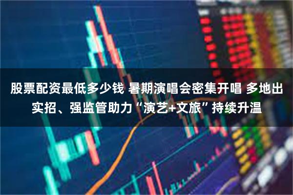 股票配资最低多少钱 暑期演唱会密集开唱 多地出实招、强监管助力“演艺+文旅”持续升温