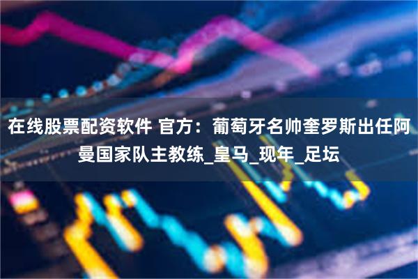 在线股票配资软件 官方:葡萄牙名帅奎罗斯出任阿曼国家队主教练_皇马_现年_足坛