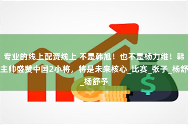 专业的线上配资线上 不是韩旭!也不是杨力维!韩国主帅盛赞中国2小将,将是未来核心_比赛_张子_杨舒予