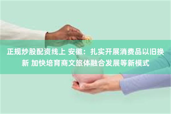 正规炒股配资线上 安徽：扎实开展消费品以旧换新 加快培育商文旅体融合发展等新模式