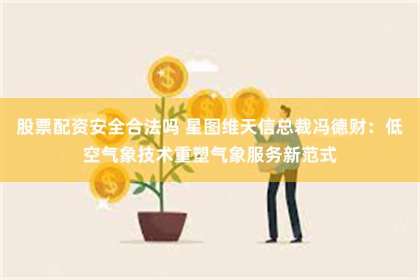 股票配资安全合法吗 星图维天信总裁冯德财:低空气象技术重塑气象服务新范式