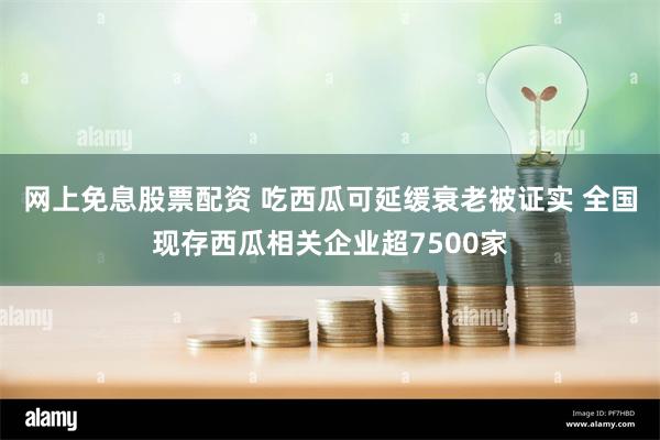 网上免息股票配资 吃西瓜可延缓衰老被证实 全国现存西瓜相关企业超7500家
