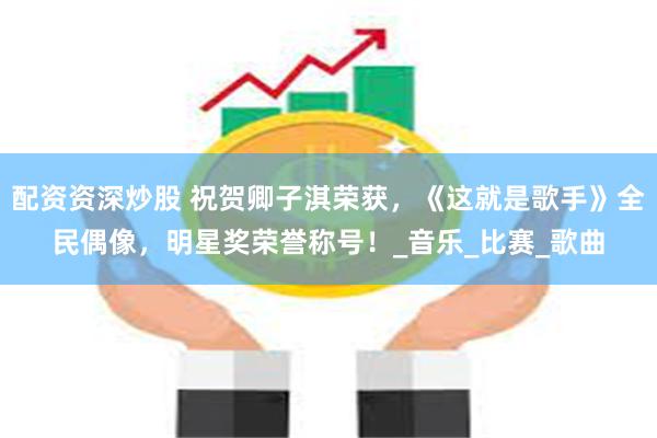 配资资深炒股 祝贺卿子淇荣获，《这就是歌手》全民偶像，明星奖荣誉称号！_音乐_比赛_歌曲