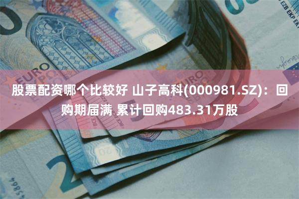 股票配资哪个比较好 山子高科(000981.SZ)：回购期届满 累计回购483.31万股