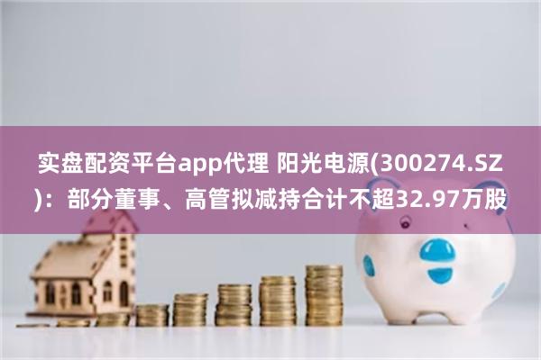 实盘配资平台app代理 阳光电源(300274.SZ)：部分董事、高管拟减持合计不超32.97万股