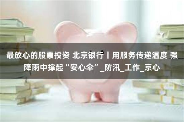 最放心的股票投资 北京银行丨用服务传递温度 强降雨中撑起“安心伞”_防汛_工作_京心