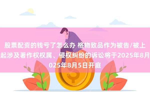 股票配资的钱亏了怎么办 格物致品作为被告/被上诉人的2起涉及著作权权属、侵权纠纷的诉讼将于2025年8月5日开庭