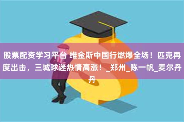 股票配资学习平台 维金斯中国行燃爆全场！匹克再度出击，三城球迷热情高涨！_郑州_陈一帆_麦尔丹