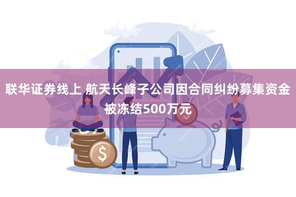 联华证券线上 航天长峰子公司因合同纠纷募集资金被冻结500万元