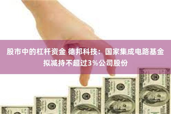 股市中的杠杆资金 德邦科技：国家集成电路基金拟减持不超过3%公司股份