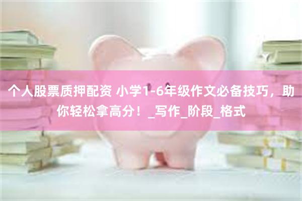个人股票质押配资 小学1-6年级作文必备技巧，助你轻松拿高分！_写作_阶段_格式