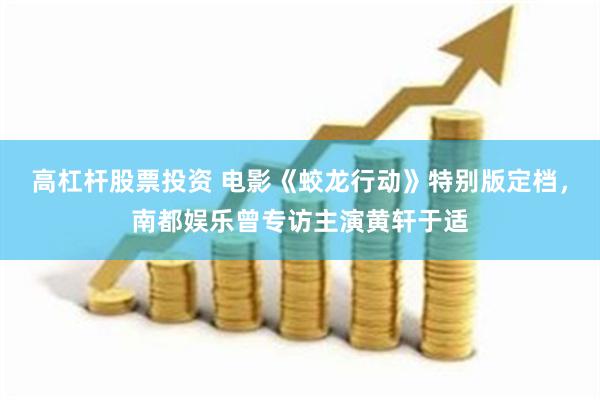 高杠杆股票投资 电影《蛟龙行动》特别版定档，南都娱乐曾专访主演黄轩于适