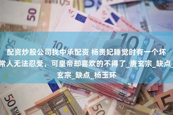 配资炒股公司找中承配资 杨贵妃睡觉时有一个坏习惯，常人无法忍受，可皇帝却喜欢的不得了_唐玄宗_缺点_杨玉环