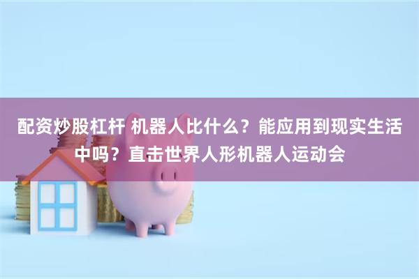 配资炒股杠杆 机器人比什么?能应用到现实生活中吗?直击世界人形机器人运动会