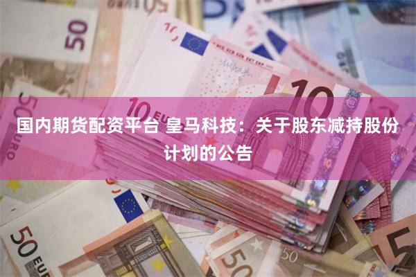国内期货配资平台 皇马科技：关于股东减持股份计划的公告
